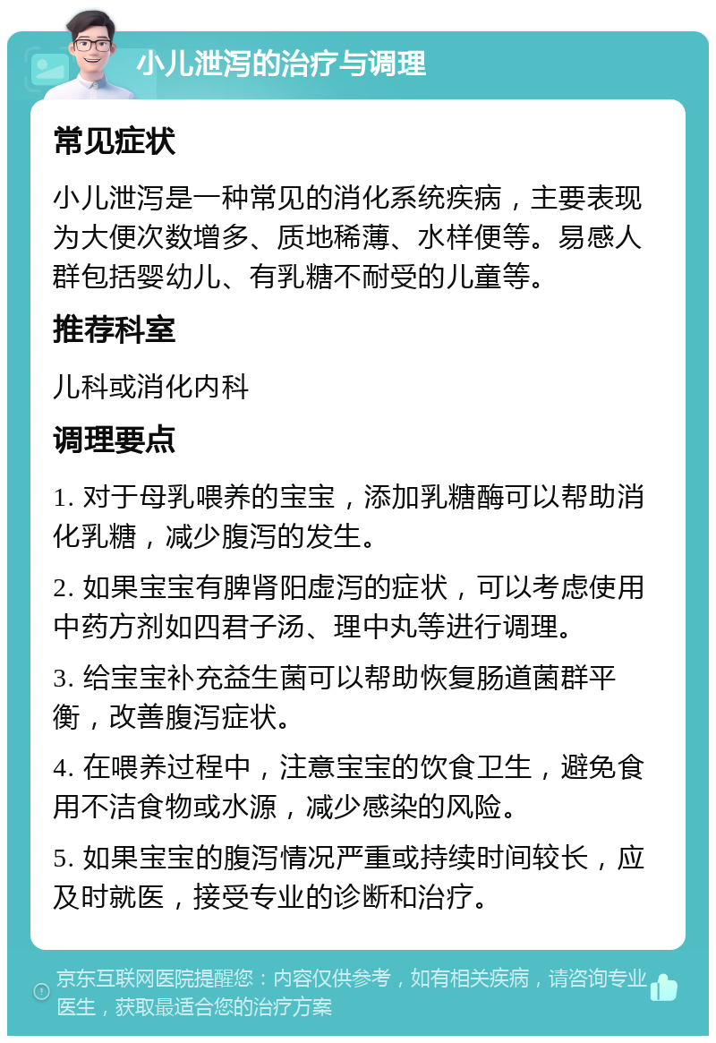 小儿泄泻的治疗与调理 常见症状 小儿泄泻是一种常见的消化系统疾病，主要表现为大便次数增多、质地稀薄、水样便等。易感人群包括婴幼儿、有乳糖不耐受的儿童等。 推荐科室 儿科或消化内科 调理要点 1. 对于母乳喂养的宝宝，添加乳糖酶可以帮助消化乳糖，减少腹泻的发生。 2. 如果宝宝有脾肾阳虚泻的症状，可以考虑使用中药方剂如四君子汤、理中丸等进行调理。 3. 给宝宝补充益生菌可以帮助恢复肠道菌群平衡，改善腹泻症状。 4. 在喂养过程中，注意宝宝的饮食卫生，避免食用不洁食物或水源，减少感染的风险。 5. 如果宝宝的腹泻情况严重或持续时间较长，应及时就医，接受专业的诊断和治疗。