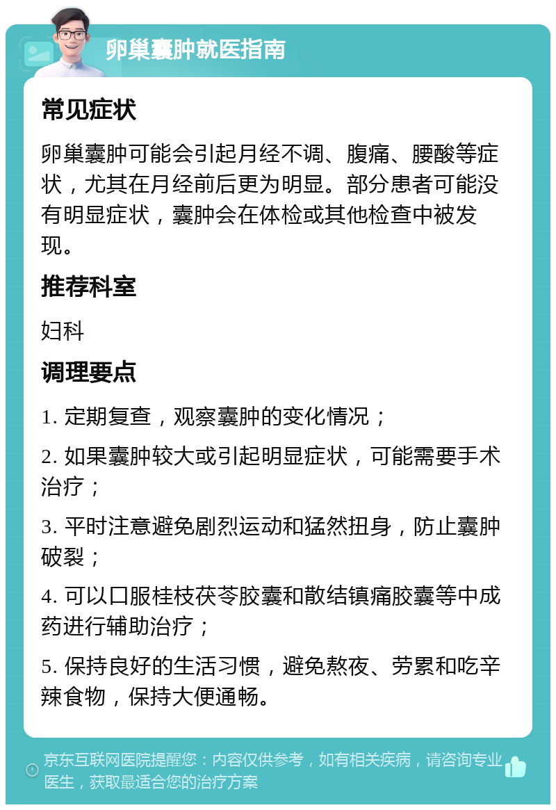 卵巢囊肿就医指南 常见症状 卵巢囊肿可能会引起月经不调、腹痛、腰酸等症状，尤其在月经前后更为明显。部分患者可能没有明显症状，囊肿会在体检或其他检查中被发现。 推荐科室 妇科 调理要点 1. 定期复查，观察囊肿的变化情况； 2. 如果囊肿较大或引起明显症状，可能需要手术治疗； 3. 平时注意避免剧烈运动和猛然扭身，防止囊肿破裂； 4. 可以口服桂枝茯苓胶囊和散结镇痛胶囊等中成药进行辅助治疗； 5. 保持良好的生活习惯，避免熬夜、劳累和吃辛辣食物，保持大便通畅。