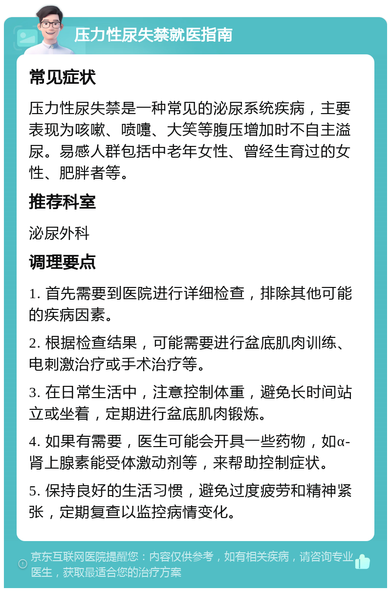 压力性尿失禁就医指南 常见症状 压力性尿失禁是一种常见的泌尿系统疾病，主要表现为咳嗽、喷嚏、大笑等腹压增加时不自主溢尿。易感人群包括中老年女性、曾经生育过的女性、肥胖者等。 推荐科室 泌尿外科 调理要点 1. 首先需要到医院进行详细检查，排除其他可能的疾病因素。 2. 根据检查结果，可能需要进行盆底肌肉训练、电刺激治疗或手术治疗等。 3. 在日常生活中，注意控制体重，避免长时间站立或坐着，定期进行盆底肌肉锻炼。 4. 如果有需要，医生可能会开具一些药物，如α-肾上腺素能受体激动剂等，来帮助控制症状。 5. 保持良好的生活习惯，避免过度疲劳和精神紧张，定期复查以监控病情变化。