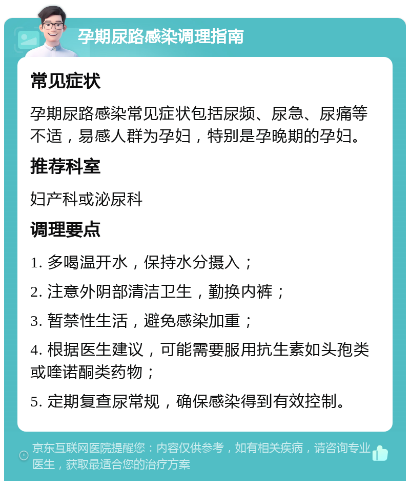 孕期尿路感染调理指南 常见症状 孕期尿路感染常见症状包括尿频、尿急、尿痛等不适，易感人群为孕妇，特别是孕晚期的孕妇。 推荐科室 妇产科或泌尿科 调理要点 1. 多喝温开水，保持水分摄入； 2. 注意外阴部清洁卫生，勤换内裤； 3. 暂禁性生活，避免感染加重； 4. 根据医生建议，可能需要服用抗生素如头孢类或喹诺酮类药物； 5. 定期复查尿常规，确保感染得到有效控制。