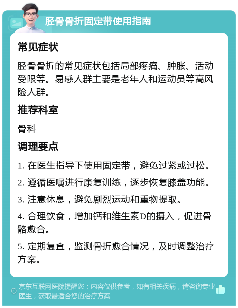 胫骨骨折固定带使用指南 常见症状 胫骨骨折的常见症状包括局部疼痛、肿胀、活动受限等。易感人群主要是老年人和运动员等高风险人群。 推荐科室 骨科 调理要点 1. 在医生指导下使用固定带，避免过紧或过松。 2. 遵循医嘱进行康复训练，逐步恢复膝盖功能。 3. 注意休息，避免剧烈运动和重物提取。 4. 合理饮食，增加钙和维生素D的摄入，促进骨骼愈合。 5. 定期复查，监测骨折愈合情况，及时调整治疗方案。