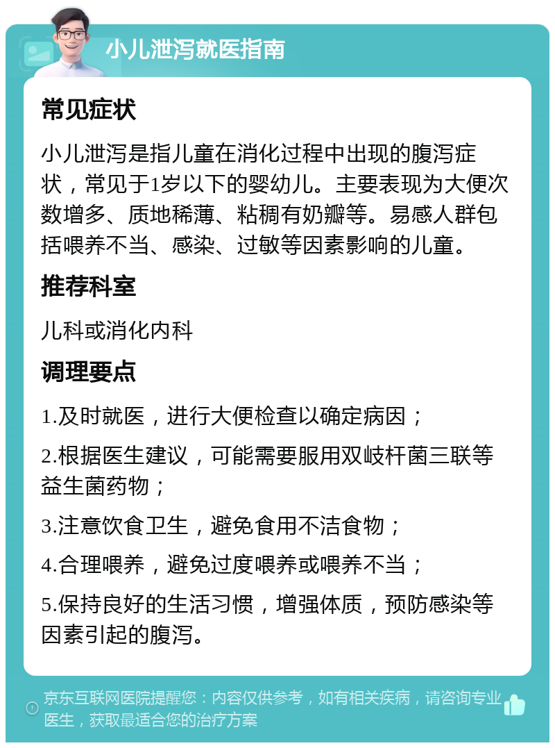 小儿泄泻就医指南 常见症状 小儿泄泻是指儿童在消化过程中出现的腹泻症状，常见于1岁以下的婴幼儿。主要表现为大便次数增多、质地稀薄、粘稠有奶瓣等。易感人群包括喂养不当、感染、过敏等因素影响的儿童。 推荐科室 儿科或消化内科 调理要点 1.及时就医，进行大便检查以确定病因； 2.根据医生建议，可能需要服用双岐杆菌三联等益生菌药物； 3.注意饮食卫生，避免食用不洁食物； 4.合理喂养，避免过度喂养或喂养不当； 5.保持良好的生活习惯，增强体质，预防感染等因素引起的腹泻。