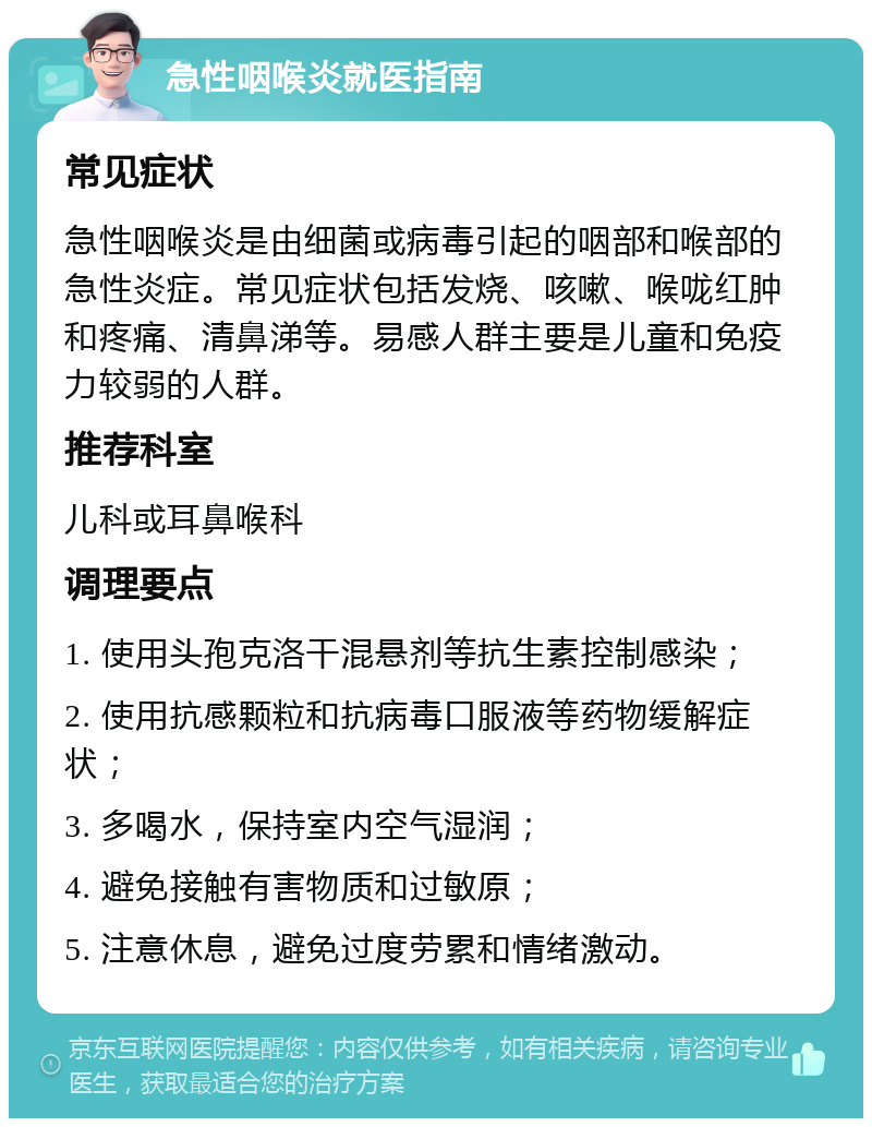 急性咽喉炎就医指南 常见症状 急性咽喉炎是由细菌或病毒引起的咽部和喉部的急性炎症。常见症状包括发烧、咳嗽、喉咙红肿和疼痛、清鼻涕等。易感人群主要是儿童和免疫力较弱的人群。 推荐科室 儿科或耳鼻喉科 调理要点 1. 使用头孢克洛干混悬剂等抗生素控制感染； 2. 使用抗感颗粒和抗病毒口服液等药物缓解症状； 3. 多喝水，保持室内空气湿润； 4. 避免接触有害物质和过敏原； 5. 注意休息，避免过度劳累和情绪激动。