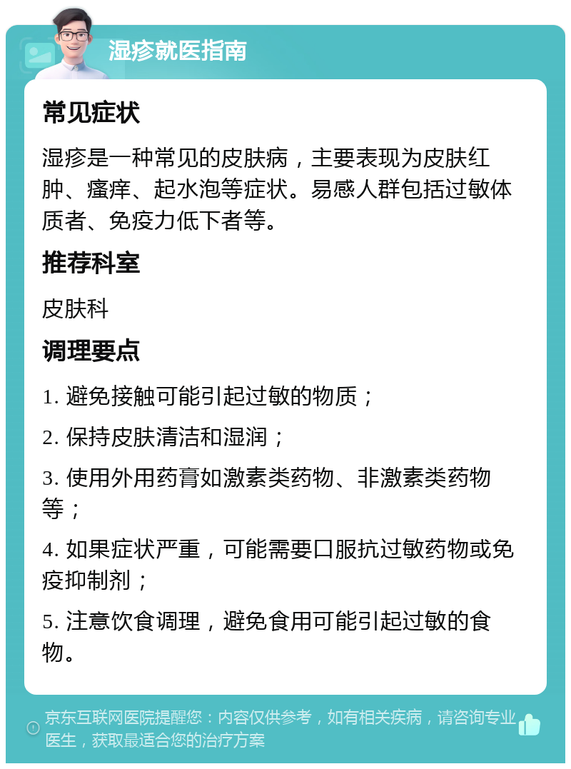 湿疹就医指南 常见症状 湿疹是一种常见的皮肤病，主要表现为皮肤红肿、瘙痒、起水泡等症状。易感人群包括过敏体质者、免疫力低下者等。 推荐科室 皮肤科 调理要点 1. 避免接触可能引起过敏的物质； 2. 保持皮肤清洁和湿润； 3. 使用外用药膏如激素类药物、非激素类药物等； 4. 如果症状严重，可能需要口服抗过敏药物或免疫抑制剂； 5. 注意饮食调理，避免食用可能引起过敏的食物。