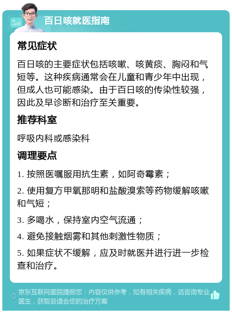 百日咳就医指南 常见症状 百日咳的主要症状包括咳嗽、咳黄痰、胸闷和气短等。这种疾病通常会在儿童和青少年中出现，但成人也可能感染。由于百日咳的传染性较强，因此及早诊断和治疗至关重要。 推荐科室 呼吸内科或感染科 调理要点 1. 按照医嘱服用抗生素，如阿奇霉素； 2. 使用复方甲氧那明和盐酸溴索等药物缓解咳嗽和气短； 3. 多喝水，保持室内空气流通； 4. 避免接触烟雾和其他刺激性物质； 5. 如果症状不缓解，应及时就医并进行进一步检查和治疗。