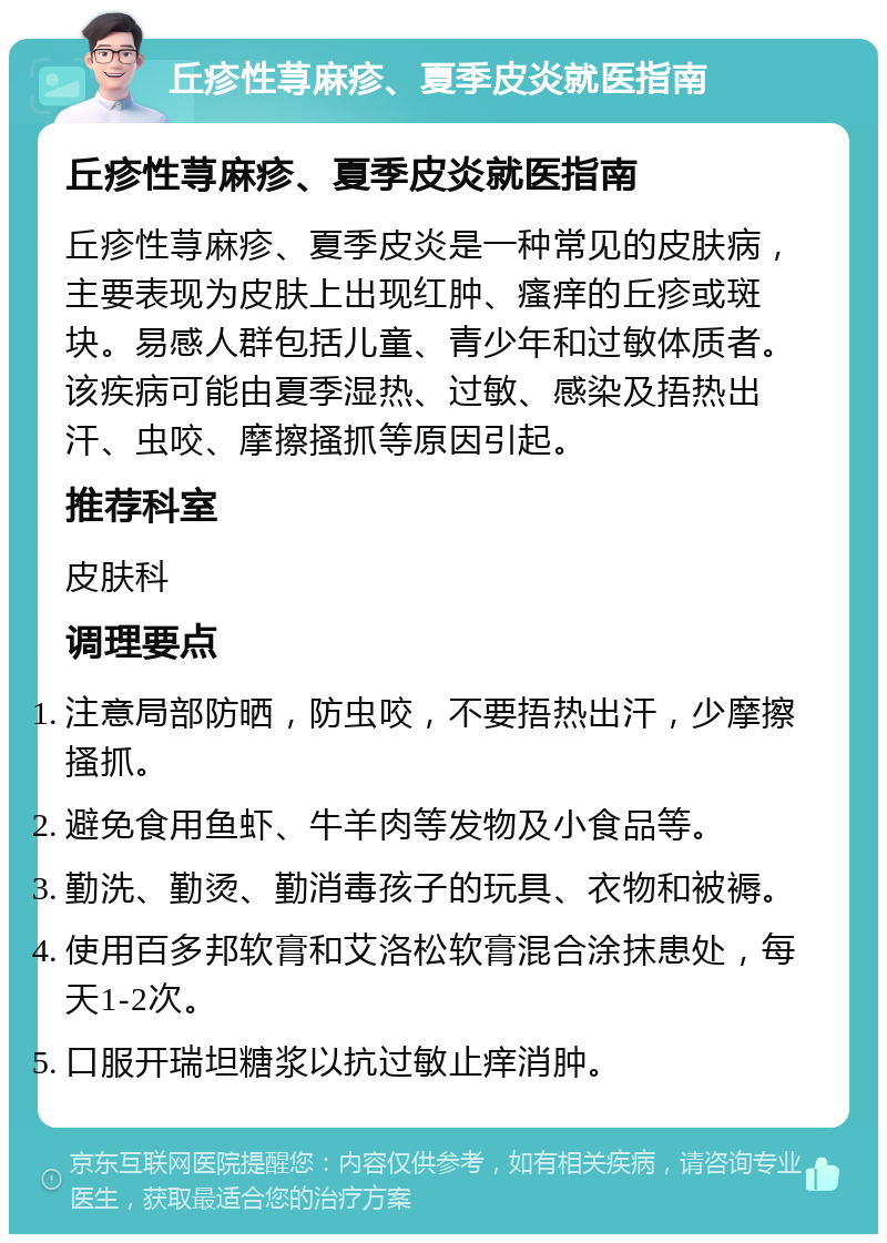 丘疹性荨麻疹、夏季皮炎就医指南 丘疹性荨麻疹、夏季皮炎就医指南 丘疹性荨麻疹、夏季皮炎是一种常见的皮肤病，主要表现为皮肤上出现红肿、瘙痒的丘疹或斑块。易感人群包括儿童、青少年和过敏体质者。该疾病可能由夏季湿热、过敏、感染及捂热出汗、虫咬、摩擦搔抓等原因引起。 推荐科室 皮肤科 调理要点 注意局部防晒，防虫咬，不要捂热出汗，少摩擦搔抓。 避免食用鱼虾、牛羊肉等发物及小食品等。 勤洗、勤烫、勤消毒孩子的玩具、衣物和被褥。 使用百多邦软膏和艾洛松软膏混合涂抹患处，每天1-2次。 口服开瑞坦糖浆以抗过敏止痒消肿。