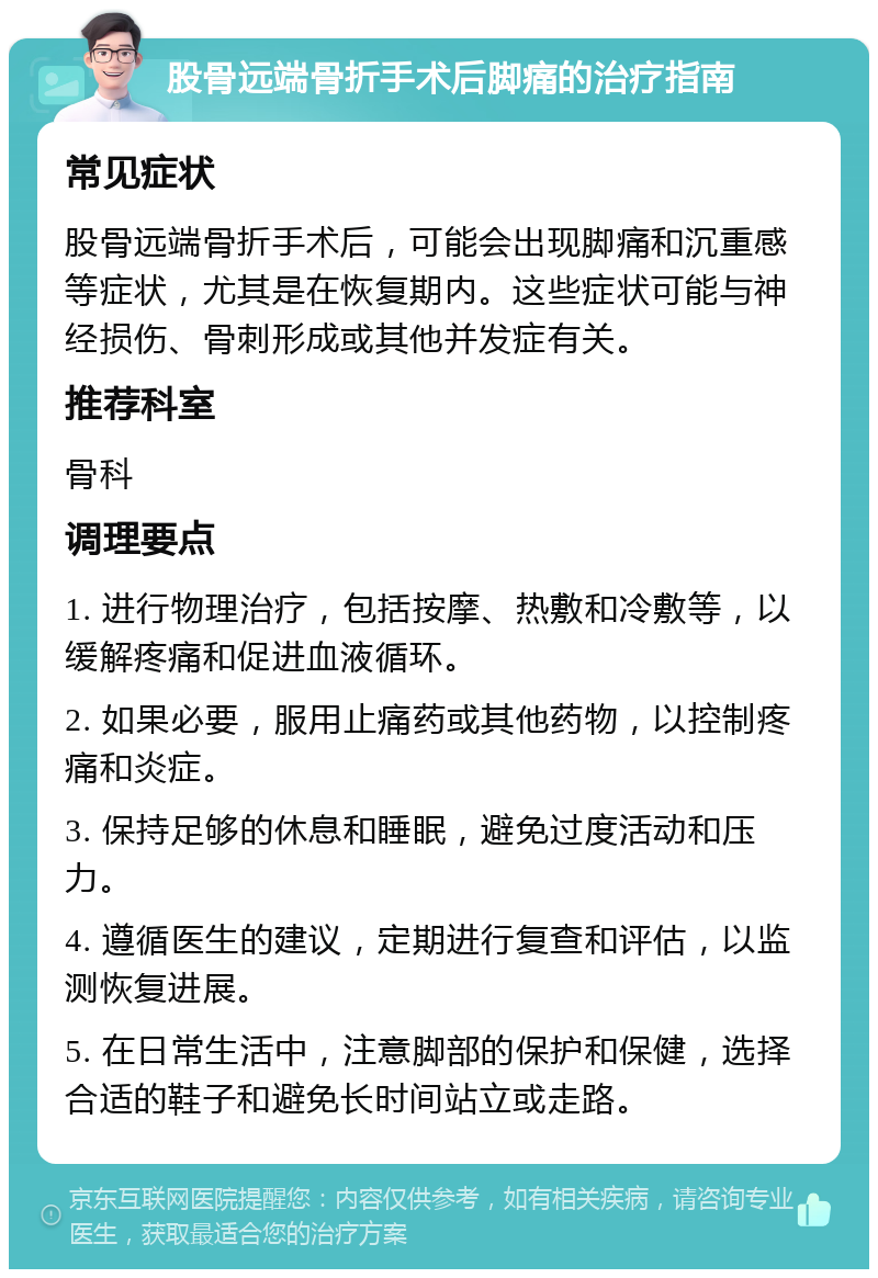 股骨远端骨折手术后脚痛的治疗指南 常见症状 股骨远端骨折手术后，可能会出现脚痛和沉重感等症状，尤其是在恢复期内。这些症状可能与神经损伤、骨刺形成或其他并发症有关。 推荐科室 骨科 调理要点 1. 进行物理治疗，包括按摩、热敷和冷敷等，以缓解疼痛和促进血液循环。 2. 如果必要，服用止痛药或其他药物，以控制疼痛和炎症。 3. 保持足够的休息和睡眠，避免过度活动和压力。 4. 遵循医生的建议，定期进行复查和评估，以监测恢复进展。 5. 在日常生活中，注意脚部的保护和保健，选择合适的鞋子和避免长时间站立或走路。