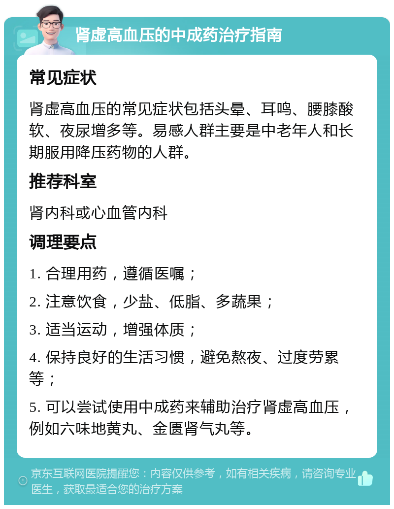 肾虚高血压的中成药治疗指南 常见症状 肾虚高血压的常见症状包括头晕、耳鸣、腰膝酸软、夜尿增多等。易感人群主要是中老年人和长期服用降压药物的人群。 推荐科室 肾内科或心血管内科 调理要点 1. 合理用药，遵循医嘱； 2. 注意饮食，少盐、低脂、多蔬果； 3. 适当运动，增强体质； 4. 保持良好的生活习惯，避免熬夜、过度劳累等； 5. 可以尝试使用中成药来辅助治疗肾虚高血压，例如六味地黄丸、金匮肾气丸等。