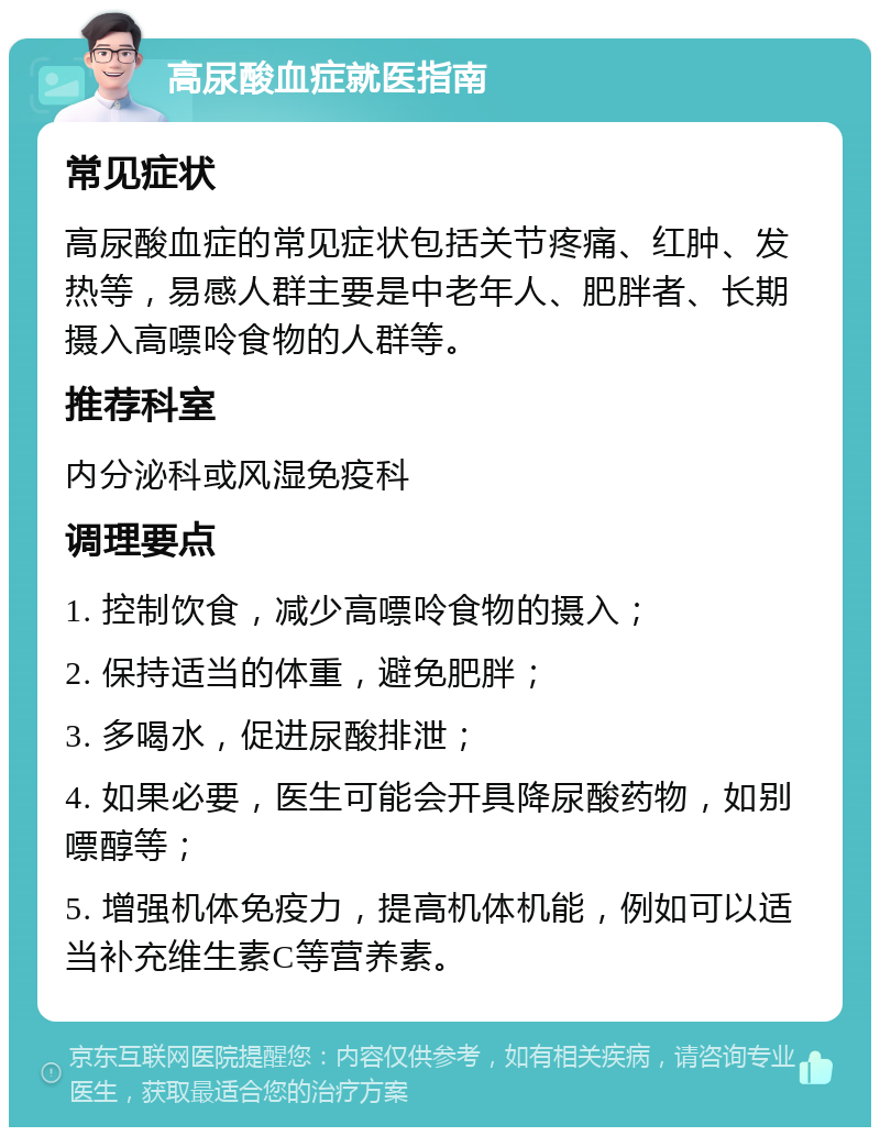 高尿酸血症就医指南 常见症状 高尿酸血症的常见症状包括关节疼痛、红肿、发热等，易感人群主要是中老年人、肥胖者、长期摄入高嘌呤食物的人群等。 推荐科室 内分泌科或风湿免疫科 调理要点 1. 控制饮食，减少高嘌呤食物的摄入； 2. 保持适当的体重，避免肥胖； 3. 多喝水，促进尿酸排泄； 4. 如果必要，医生可能会开具降尿酸药物，如别嘌醇等； 5. 增强机体免疫力，提高机体机能，例如可以适当补充维生素C等营养素。