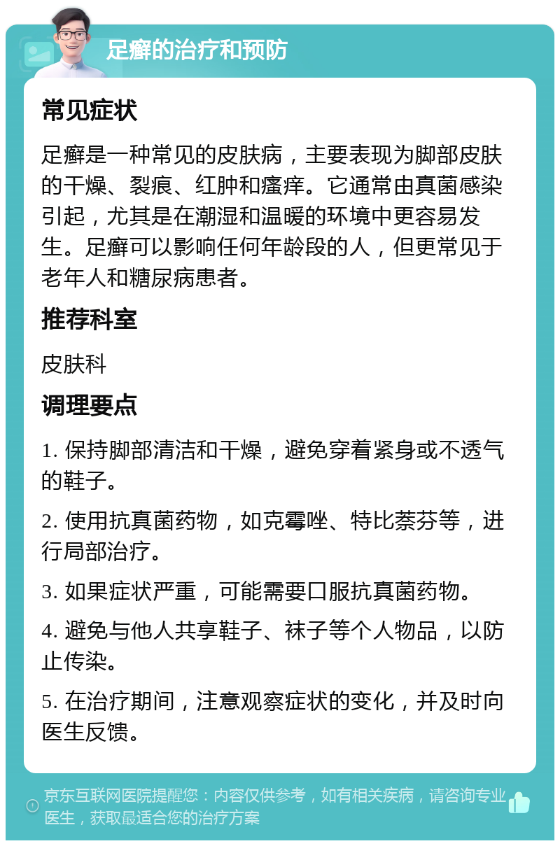 足癣的治疗和预防 常见症状 足癣是一种常见的皮肤病，主要表现为脚部皮肤的干燥、裂痕、红肿和瘙痒。它通常由真菌感染引起，尤其是在潮湿和温暖的环境中更容易发生。足癣可以影响任何年龄段的人，但更常见于老年人和糖尿病患者。 推荐科室 皮肤科 调理要点 1. 保持脚部清洁和干燥，避免穿着紧身或不透气的鞋子。 2. 使用抗真菌药物，如克霉唑、特比萘芬等，进行局部治疗。 3. 如果症状严重，可能需要口服抗真菌药物。 4. 避免与他人共享鞋子、袜子等个人物品，以防止传染。 5. 在治疗期间，注意观察症状的变化，并及时向医生反馈。