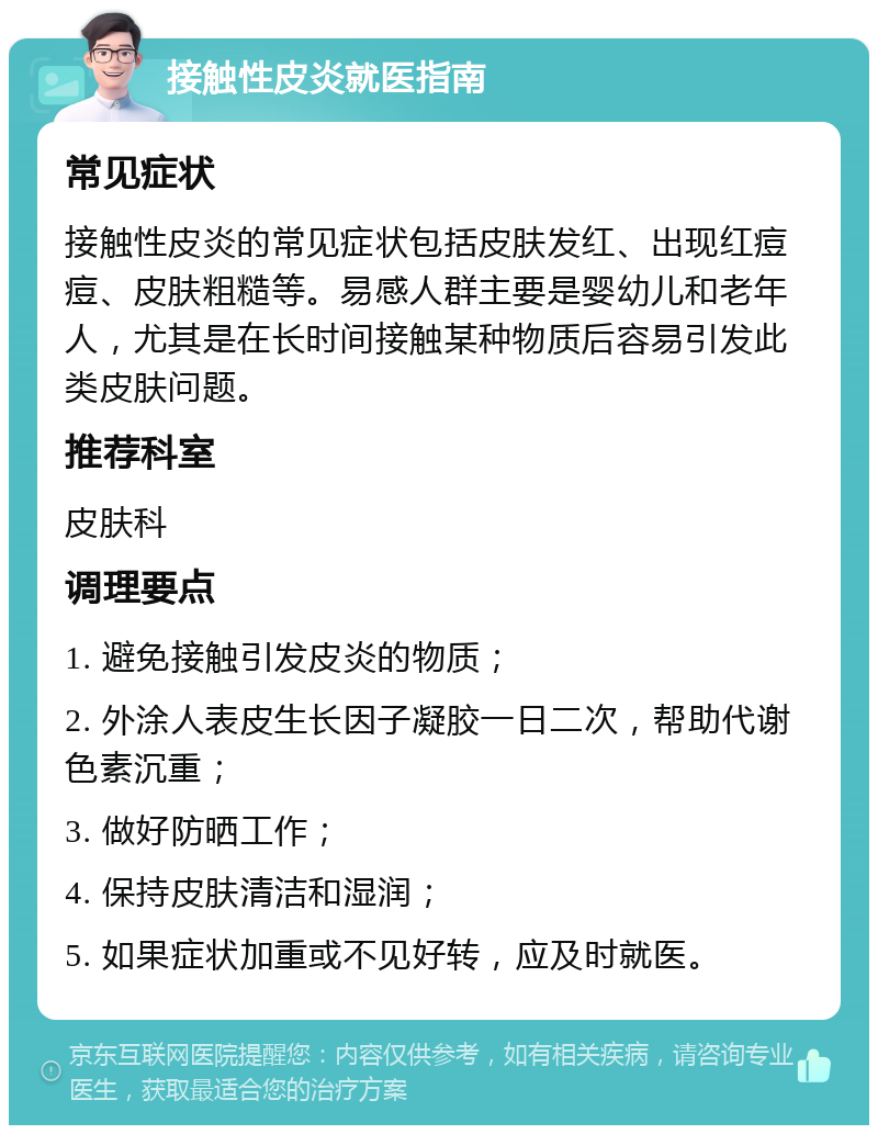 接触性皮炎就医指南 常见症状 接触性皮炎的常见症状包括皮肤发红、出现红痘痘、皮肤粗糙等。易感人群主要是婴幼儿和老年人，尤其是在长时间接触某种物质后容易引发此类皮肤问题。 推荐科室 皮肤科 调理要点 1. 避免接触引发皮炎的物质； 2. 外涂人表皮生长因子凝胶一日二次，帮助代谢色素沉重； 3. 做好防晒工作； 4. 保持皮肤清洁和湿润； 5. 如果症状加重或不见好转，应及时就医。