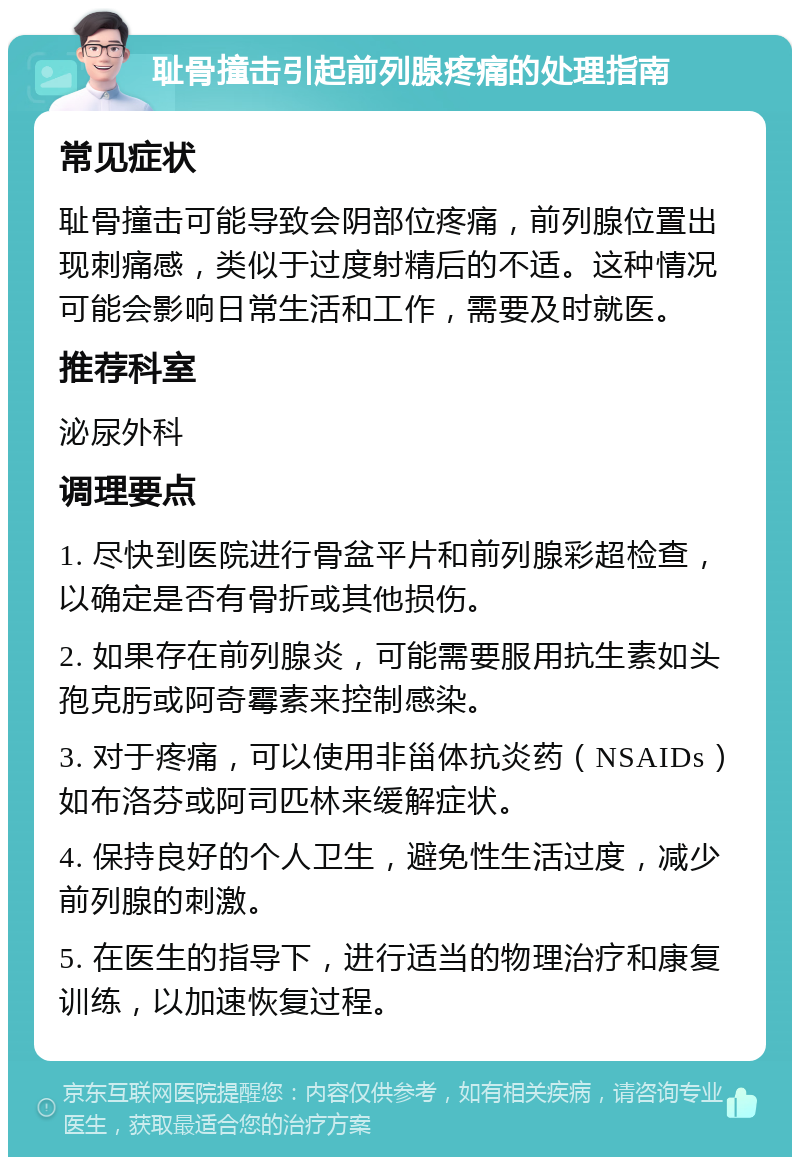 耻骨撞击引起前列腺疼痛的处理指南 常见症状 耻骨撞击可能导致会阴部位疼痛，前列腺位置出现刺痛感，类似于过度射精后的不适。这种情况可能会影响日常生活和工作，需要及时就医。 推荐科室 泌尿外科 调理要点 1. 尽快到医院进行骨盆平片和前列腺彩超检查，以确定是否有骨折或其他损伤。 2. 如果存在前列腺炎，可能需要服用抗生素如头孢克肟或阿奇霉素来控制感染。 3. 对于疼痛，可以使用非甾体抗炎药（NSAIDs）如布洛芬或阿司匹林来缓解症状。 4. 保持良好的个人卫生，避免性生活过度，减少前列腺的刺激。 5. 在医生的指导下，进行适当的物理治疗和康复训练，以加速恢复过程。