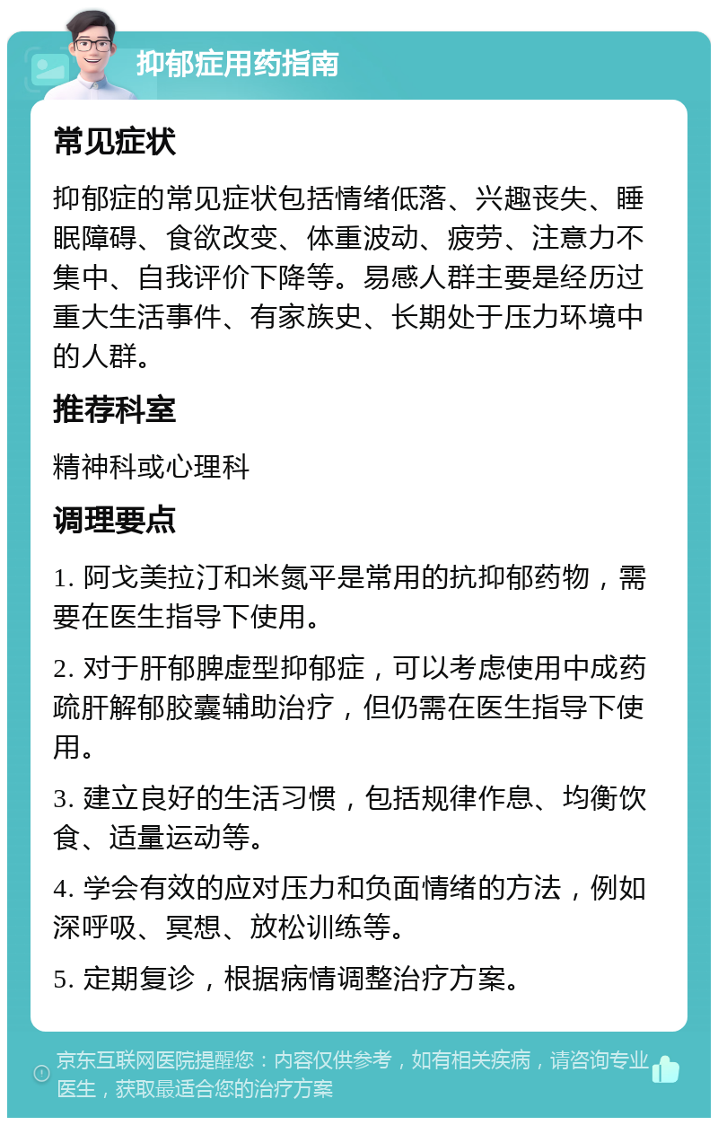 抑郁症用药指南 常见症状 抑郁症的常见症状包括情绪低落、兴趣丧失、睡眠障碍、食欲改变、体重波动、疲劳、注意力不集中、自我评价下降等。易感人群主要是经历过重大生活事件、有家族史、长期处于压力环境中的人群。 推荐科室 精神科或心理科 调理要点 1. 阿戈美拉汀和米氮平是常用的抗抑郁药物，需要在医生指导下使用。 2. 对于肝郁脾虚型抑郁症，可以考虑使用中成药疏肝解郁胶囊辅助治疗，但仍需在医生指导下使用。 3. 建立良好的生活习惯，包括规律作息、均衡饮食、适量运动等。 4. 学会有效的应对压力和负面情绪的方法，例如深呼吸、冥想、放松训练等。 5. 定期复诊，根据病情调整治疗方案。