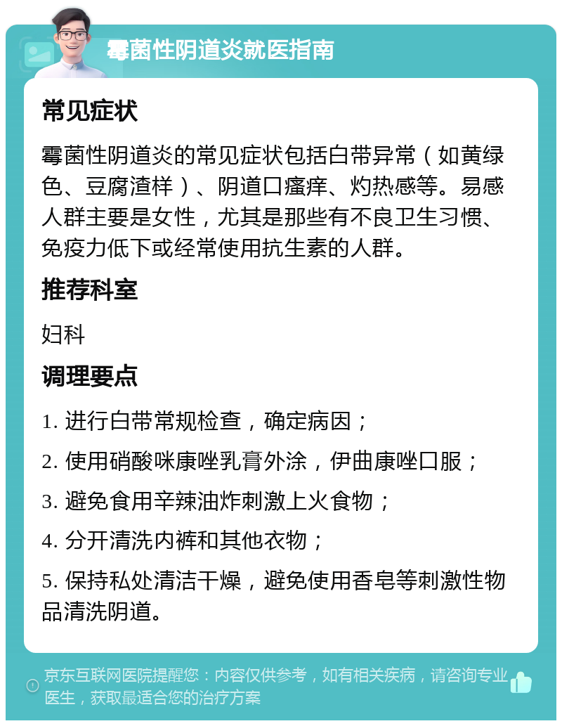 霉菌性阴道炎就医指南 常见症状 霉菌性阴道炎的常见症状包括白带异常（如黄绿色、豆腐渣样）、阴道口瘙痒、灼热感等。易感人群主要是女性，尤其是那些有不良卫生习惯、免疫力低下或经常使用抗生素的人群。 推荐科室 妇科 调理要点 1. 进行白带常规检查，确定病因； 2. 使用硝酸咪康唑乳膏外涂，伊曲康唑口服； 3. 避免食用辛辣油炸刺激上火食物； 4. 分开清洗内裤和其他衣物； 5. 保持私处清洁干燥，避免使用香皂等刺激性物品清洗阴道。