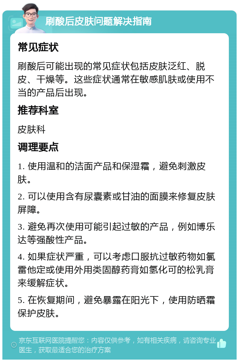 刷酸后皮肤问题解决指南 常见症状 刷酸后可能出现的常见症状包括皮肤泛红、脱皮、干燥等。这些症状通常在敏感肌肤或使用不当的产品后出现。 推荐科室 皮肤科 调理要点 1. 使用温和的洁面产品和保湿霜，避免刺激皮肤。 2. 可以使用含有尿囊素或甘油的面膜来修复皮肤屏障。 3. 避免再次使用可能引起过敏的产品，例如博乐达等强酸性产品。 4. 如果症状严重，可以考虑口服抗过敏药物如氯雷他定或使用外用类固醇药膏如氢化可的松乳膏来缓解症状。 5. 在恢复期间，避免暴露在阳光下，使用防晒霜保护皮肤。