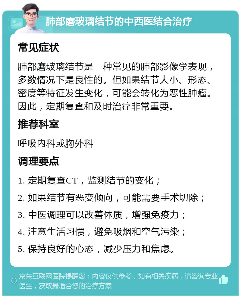 肺部磨玻璃结节的中西医结合治疗 常见症状 肺部磨玻璃结节是一种常见的肺部影像学表现，多数情况下是良性的。但如果结节大小、形态、密度等特征发生变化，可能会转化为恶性肿瘤。因此，定期复查和及时治疗非常重要。 推荐科室 呼吸内科或胸外科 调理要点 1. 定期复查CT，监测结节的变化； 2. 如果结节有恶变倾向，可能需要手术切除； 3. 中医调理可以改善体质，增强免疫力； 4. 注意生活习惯，避免吸烟和空气污染； 5. 保持良好的心态，减少压力和焦虑。