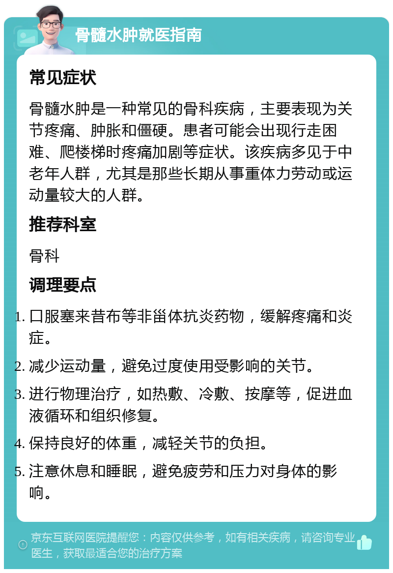 骨髓水肿就医指南 常见症状 骨髓水肿是一种常见的骨科疾病，主要表现为关节疼痛、肿胀和僵硬。患者可能会出现行走困难、爬楼梯时疼痛加剧等症状。该疾病多见于中老年人群，尤其是那些长期从事重体力劳动或运动量较大的人群。 推荐科室 骨科 调理要点 口服塞来昔布等非甾体抗炎药物，缓解疼痛和炎症。 减少运动量，避免过度使用受影响的关节。 进行物理治疗，如热敷、冷敷、按摩等，促进血液循环和组织修复。 保持良好的体重，减轻关节的负担。 注意休息和睡眠，避免疲劳和压力对身体的影响。