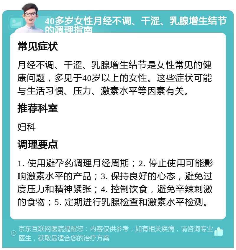 40多岁女性月经不调、干涩、乳腺增生结节的调理指南 常见症状 月经不调、干涩、乳腺增生结节是女性常见的健康问题，多见于40岁以上的女性。这些症状可能与生活习惯、压力、激素水平等因素有关。 推荐科室 妇科 调理要点 1. 使用避孕药调理月经周期；2. 停止使用可能影响激素水平的产品；3. 保持良好的心态，避免过度压力和精神紧张；4. 控制饮食，避免辛辣刺激的食物；5. 定期进行乳腺检查和激素水平检测。