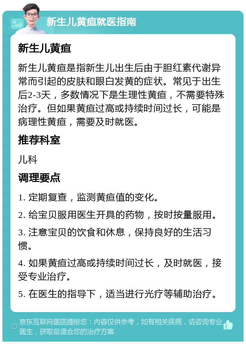 新生儿黄疸就医指南 新生儿黄疸 新生儿黄疸是指新生儿出生后由于胆红素代谢异常而引起的皮肤和眼白发黄的症状。常见于出生后2-3天，多数情况下是生理性黄疸，不需要特殊治疗。但如果黄疸过高或持续时间过长，可能是病理性黄疸，需要及时就医。 推荐科室 儿科 调理要点 1. 定期复查，监测黄疸值的变化。 2. 给宝贝服用医生开具的药物，按时按量服用。 3. 注意宝贝的饮食和休息，保持良好的生活习惯。 4. 如果黄疸过高或持续时间过长，及时就医，接受专业治疗。 5. 在医生的指导下，适当进行光疗等辅助治疗。