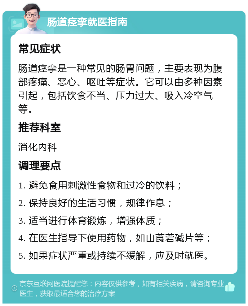 肠道痉挛就医指南 常见症状 肠道痉挛是一种常见的肠胃问题，主要表现为腹部疼痛、恶心、呕吐等症状。它可以由多种因素引起，包括饮食不当、压力过大、吸入冷空气等。 推荐科室 消化内科 调理要点 1. 避免食用刺激性食物和过冷的饮料； 2. 保持良好的生活习惯，规律作息； 3. 适当进行体育锻炼，增强体质； 4. 在医生指导下使用药物，如山莨菪碱片等； 5. 如果症状严重或持续不缓解，应及时就医。