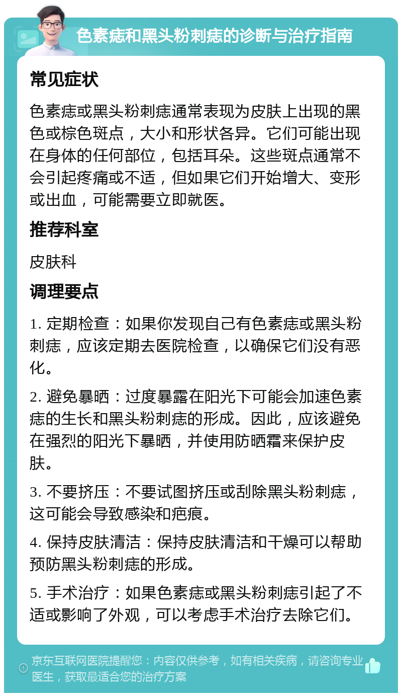 色素痣和黑头粉刺痣的诊断与治疗指南 常见症状 色素痣或黑头粉刺痣通常表现为皮肤上出现的黑色或棕色斑点，大小和形状各异。它们可能出现在身体的任何部位，包括耳朵。这些斑点通常不会引起疼痛或不适，但如果它们开始增大、变形或出血，可能需要立即就医。 推荐科室 皮肤科 调理要点 1. 定期检查：如果你发现自己有色素痣或黑头粉刺痣，应该定期去医院检查，以确保它们没有恶化。 2. 避免暴晒：过度暴露在阳光下可能会加速色素痣的生长和黑头粉刺痣的形成。因此，应该避免在强烈的阳光下暴晒，并使用防晒霜来保护皮肤。 3. 不要挤压：不要试图挤压或刮除黑头粉刺痣，这可能会导致感染和疤痕。 4. 保持皮肤清洁：保持皮肤清洁和干燥可以帮助预防黑头粉刺痣的形成。 5. 手术治疗：如果色素痣或黑头粉刺痣引起了不适或影响了外观，可以考虑手术治疗去除它们。