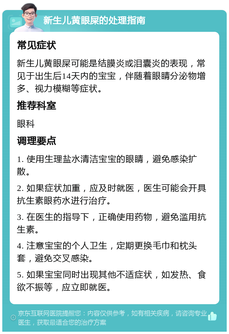 新生儿黄眼屎的处理指南 常见症状 新生儿黄眼屎可能是结膜炎或泪囊炎的表现，常见于出生后14天内的宝宝，伴随着眼睛分泌物增多、视力模糊等症状。 推荐科室 眼科 调理要点 1. 使用生理盐水清洁宝宝的眼睛，避免感染扩散。 2. 如果症状加重，应及时就医，医生可能会开具抗生素眼药水进行治疗。 3. 在医生的指导下，正确使用药物，避免滥用抗生素。 4. 注意宝宝的个人卫生，定期更换毛巾和枕头套，避免交叉感染。 5. 如果宝宝同时出现其他不适症状，如发热、食欲不振等，应立即就医。