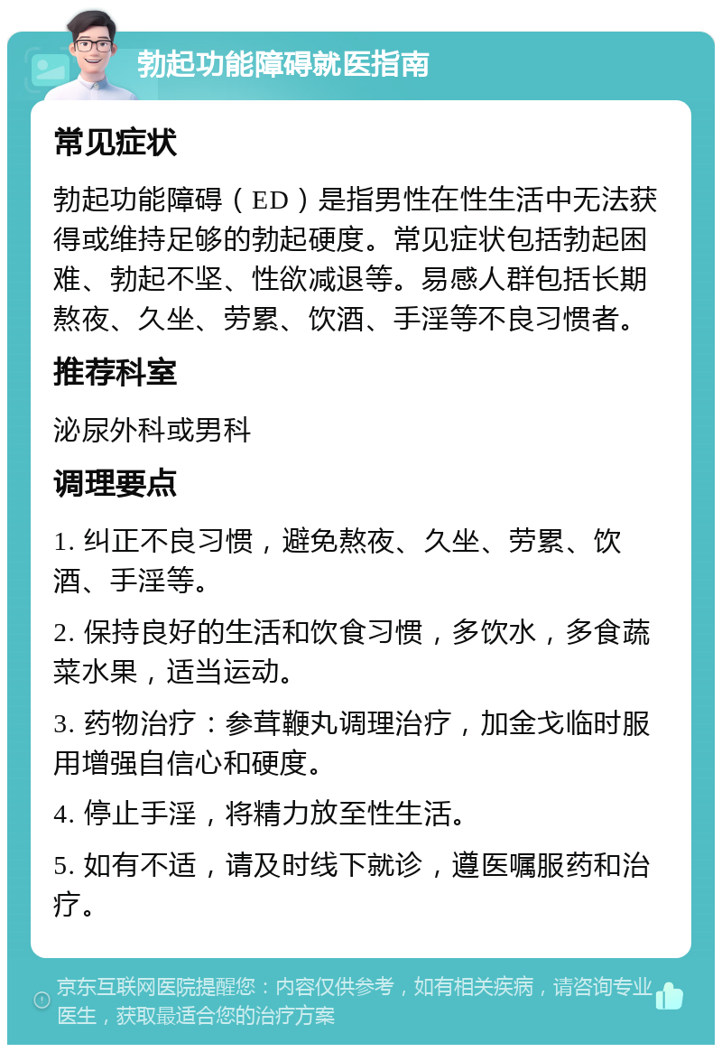 勃起功能障碍就医指南 常见症状 勃起功能障碍（ED）是指男性在性生活中无法获得或维持足够的勃起硬度。常见症状包括勃起困难、勃起不坚、性欲减退等。易感人群包括长期熬夜、久坐、劳累、饮酒、手淫等不良习惯者。 推荐科室 泌尿外科或男科 调理要点 1. 纠正不良习惯，避免熬夜、久坐、劳累、饮酒、手淫等。 2. 保持良好的生活和饮食习惯，多饮水，多食蔬菜水果，适当运动。 3. 药物治疗：参茸鞭丸调理治疗，加金戈临时服用增强自信心和硬度。 4. 停止手淫，将精力放至性生活。 5. 如有不适，请及时线下就诊，遵医嘱服药和治疗。