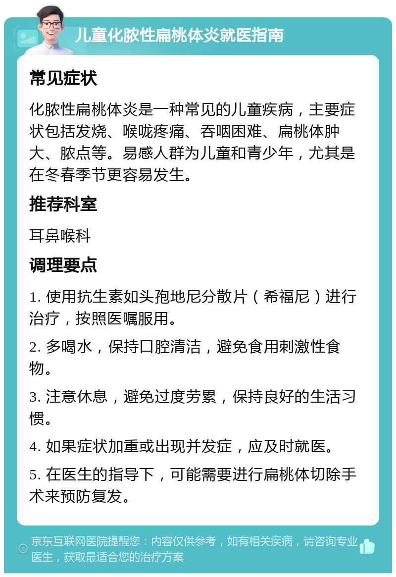 儿童化脓性扁桃体炎就医指南 常见症状 化脓性扁桃体炎是一种常见的儿童疾病，主要症状包括发烧、喉咙疼痛、吞咽困难、扁桃体肿大、脓点等。易感人群为儿童和青少年，尤其是在冬春季节更容易发生。 推荐科室 耳鼻喉科 调理要点 1. 使用抗生素如头孢地尼分散片（希福尼）进行治疗，按照医嘱服用。 2. 多喝水，保持口腔清洁，避免食用刺激性食物。 3. 注意休息，避免过度劳累，保持良好的生活习惯。 4. 如果症状加重或出现并发症，应及时就医。 5. 在医生的指导下，可能需要进行扁桃体切除手术来预防复发。