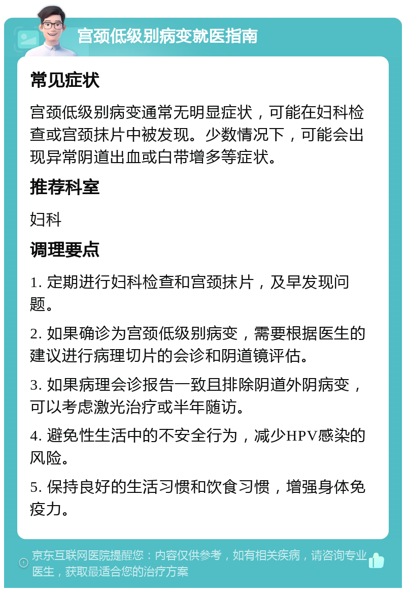 宫颈低级别病变就医指南 常见症状 宫颈低级别病变通常无明显症状，可能在妇科检查或宫颈抹片中被发现。少数情况下，可能会出现异常阴道出血或白带增多等症状。 推荐科室 妇科 调理要点 1. 定期进行妇科检查和宫颈抹片，及早发现问题。 2. 如果确诊为宫颈低级别病变，需要根据医生的建议进行病理切片的会诊和阴道镜评估。 3. 如果病理会诊报告一致且排除阴道外阴病变，可以考虑激光治疗或半年随访。 4. 避免性生活中的不安全行为，减少HPV感染的风险。 5. 保持良好的生活习惯和饮食习惯，增强身体免疫力。