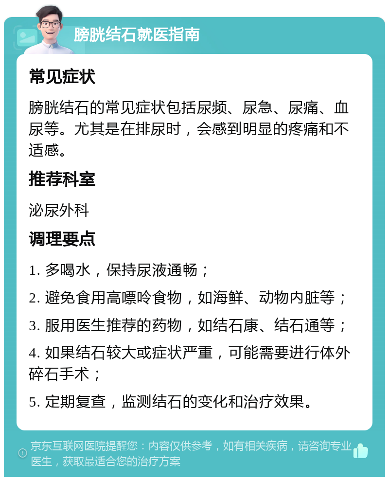 膀胱结石就医指南 常见症状 膀胱结石的常见症状包括尿频、尿急、尿痛、血尿等。尤其是在排尿时，会感到明显的疼痛和不适感。 推荐科室 泌尿外科 调理要点 1. 多喝水，保持尿液通畅； 2. 避免食用高嘌呤食物，如海鲜、动物内脏等； 3. 服用医生推荐的药物，如结石康、结石通等； 4. 如果结石较大或症状严重，可能需要进行体外碎石手术； 5. 定期复查，监测结石的变化和治疗效果。