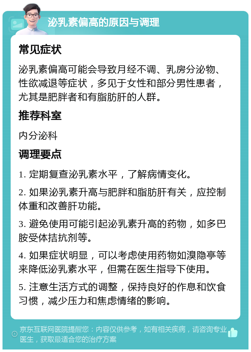 泌乳素偏高的原因与调理 常见症状 泌乳素偏高可能会导致月经不调、乳房分泌物、性欲减退等症状，多见于女性和部分男性患者，尤其是肥胖者和有脂肪肝的人群。 推荐科室 内分泌科 调理要点 1. 定期复查泌乳素水平，了解病情变化。 2. 如果泌乳素升高与肥胖和脂肪肝有关，应控制体重和改善肝功能。 3. 避免使用可能引起泌乳素升高的药物，如多巴胺受体拮抗剂等。 4. 如果症状明显，可以考虑使用药物如溴隐亭等来降低泌乳素水平，但需在医生指导下使用。 5. 注意生活方式的调整，保持良好的作息和饮食习惯，减少压力和焦虑情绪的影响。