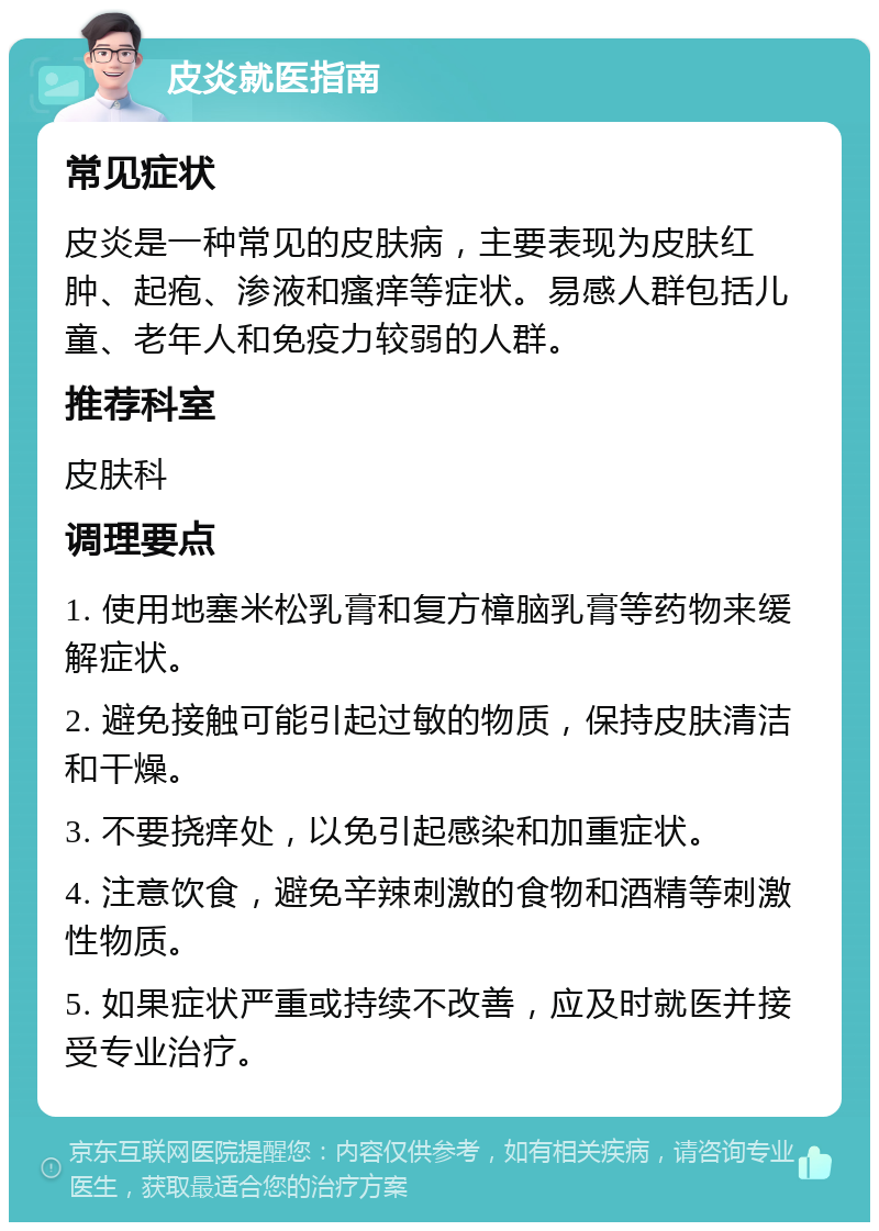 皮炎就医指南 常见症状 皮炎是一种常见的皮肤病，主要表现为皮肤红肿、起疱、渗液和瘙痒等症状。易感人群包括儿童、老年人和免疫力较弱的人群。 推荐科室 皮肤科 调理要点 1. 使用地塞米松乳膏和复方樟脑乳膏等药物来缓解症状。 2. 避免接触可能引起过敏的物质，保持皮肤清洁和干燥。 3. 不要挠痒处，以免引起感染和加重症状。 4. 注意饮食，避免辛辣刺激的食物和酒精等刺激性物质。 5. 如果症状严重或持续不改善，应及时就医并接受专业治疗。