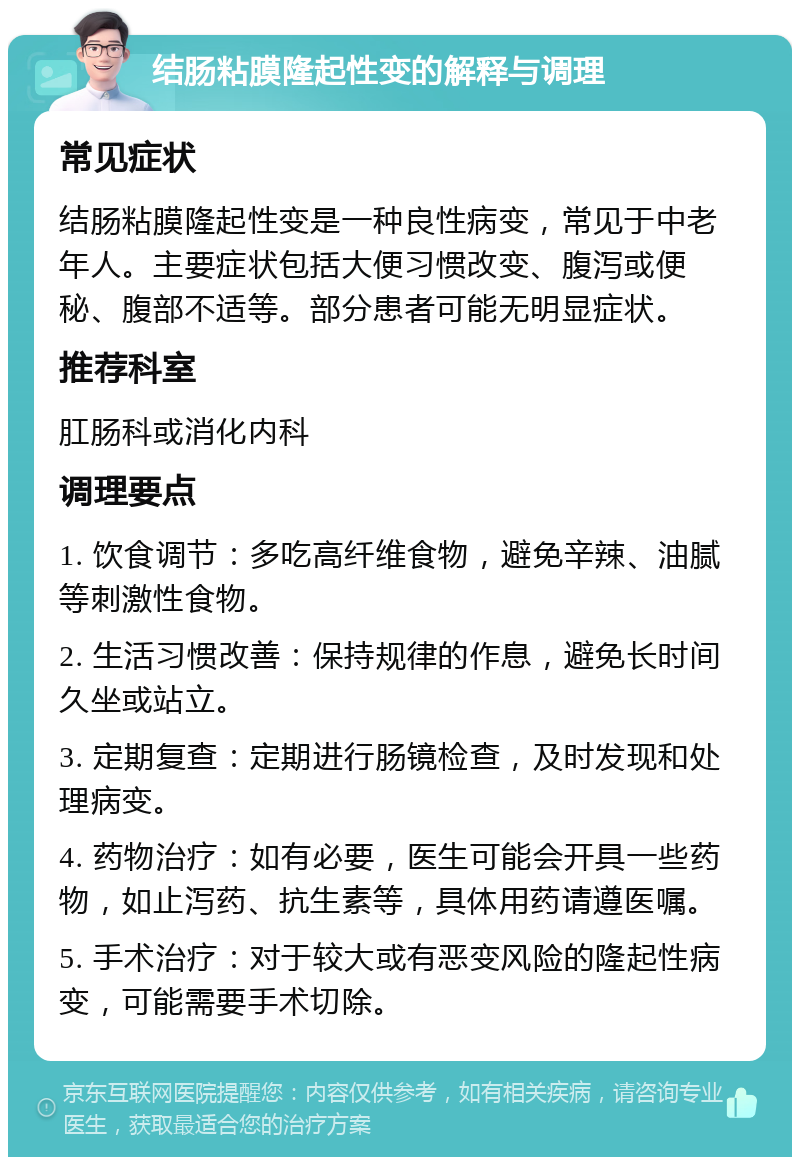 结肠粘膜隆起性变的解释与调理 常见症状 结肠粘膜隆起性变是一种良性病变，常见于中老年人。主要症状包括大便习惯改变、腹泻或便秘、腹部不适等。部分患者可能无明显症状。 推荐科室 肛肠科或消化内科 调理要点 1. 饮食调节：多吃高纤维食物，避免辛辣、油腻等刺激性食物。 2. 生活习惯改善：保持规律的作息，避免长时间久坐或站立。 3. 定期复查：定期进行肠镜检查，及时发现和处理病变。 4. 药物治疗：如有必要，医生可能会开具一些药物，如止泻药、抗生素等，具体用药请遵医嘱。 5. 手术治疗：对于较大或有恶变风险的隆起性病变，可能需要手术切除。