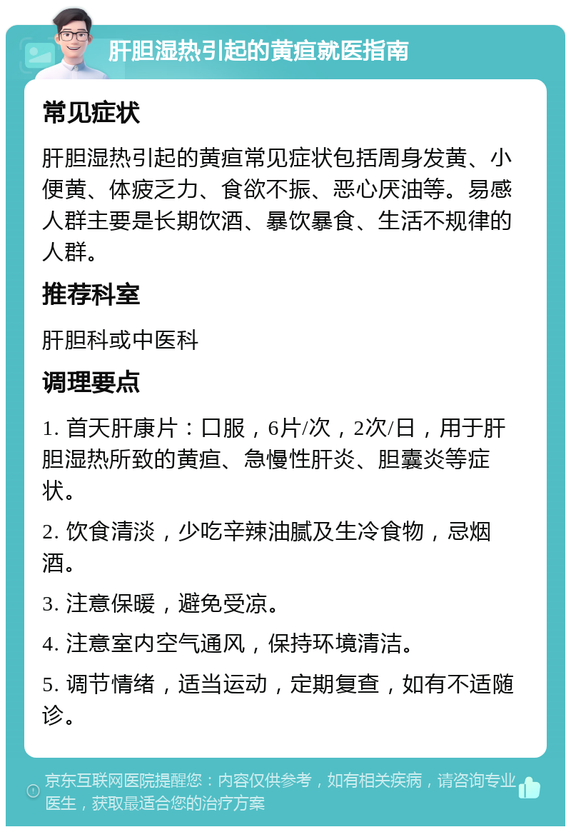 肝胆湿热引起的黄疸就医指南 常见症状 肝胆湿热引起的黄疸常见症状包括周身发黄、小便黄、体疲乏力、食欲不振、恶心厌油等。易感人群主要是长期饮酒、暴饮暴食、生活不规律的人群。 推荐科室 肝胆科或中医科 调理要点 1. 首天肝康片：口服，6片/次，2次/日，用于肝胆湿热所致的黄疸、急慢性肝炎、胆囊炎等症状。 2. 饮食清淡，少吃辛辣油腻及生冷食物，忌烟酒。 3. 注意保暖，避免受凉。 4. 注意室内空气通风，保持环境清洁。 5. 调节情绪，适当运动，定期复查，如有不适随诊。