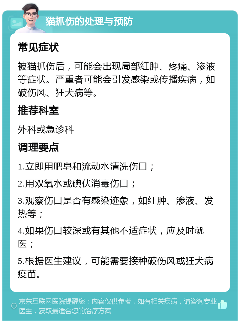 猫抓伤的处理与预防 常见症状 被猫抓伤后，可能会出现局部红肿、疼痛、渗液等症状。严重者可能会引发感染或传播疾病，如破伤风、狂犬病等。 推荐科室 外科或急诊科 调理要点 1.立即用肥皂和流动水清洗伤口； 2.用双氧水或碘伏消毒伤口； 3.观察伤口是否有感染迹象，如红肿、渗液、发热等； 4.如果伤口较深或有其他不适症状，应及时就医； 5.根据医生建议，可能需要接种破伤风或狂犬病疫苗。