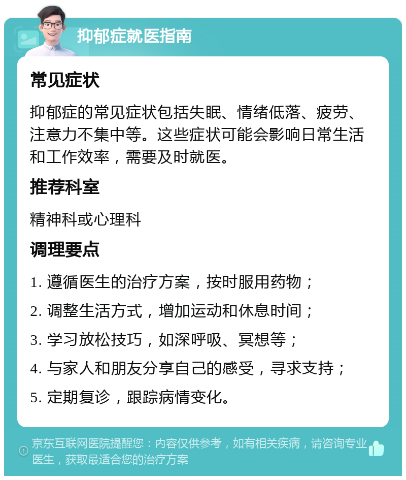 抑郁症就医指南 常见症状 抑郁症的常见症状包括失眠、情绪低落、疲劳、注意力不集中等。这些症状可能会影响日常生活和工作效率，需要及时就医。 推荐科室 精神科或心理科 调理要点 1. 遵循医生的治疗方案，按时服用药物； 2. 调整生活方式，增加运动和休息时间； 3. 学习放松技巧，如深呼吸、冥想等； 4. 与家人和朋友分享自己的感受，寻求支持； 5. 定期复诊，跟踪病情变化。