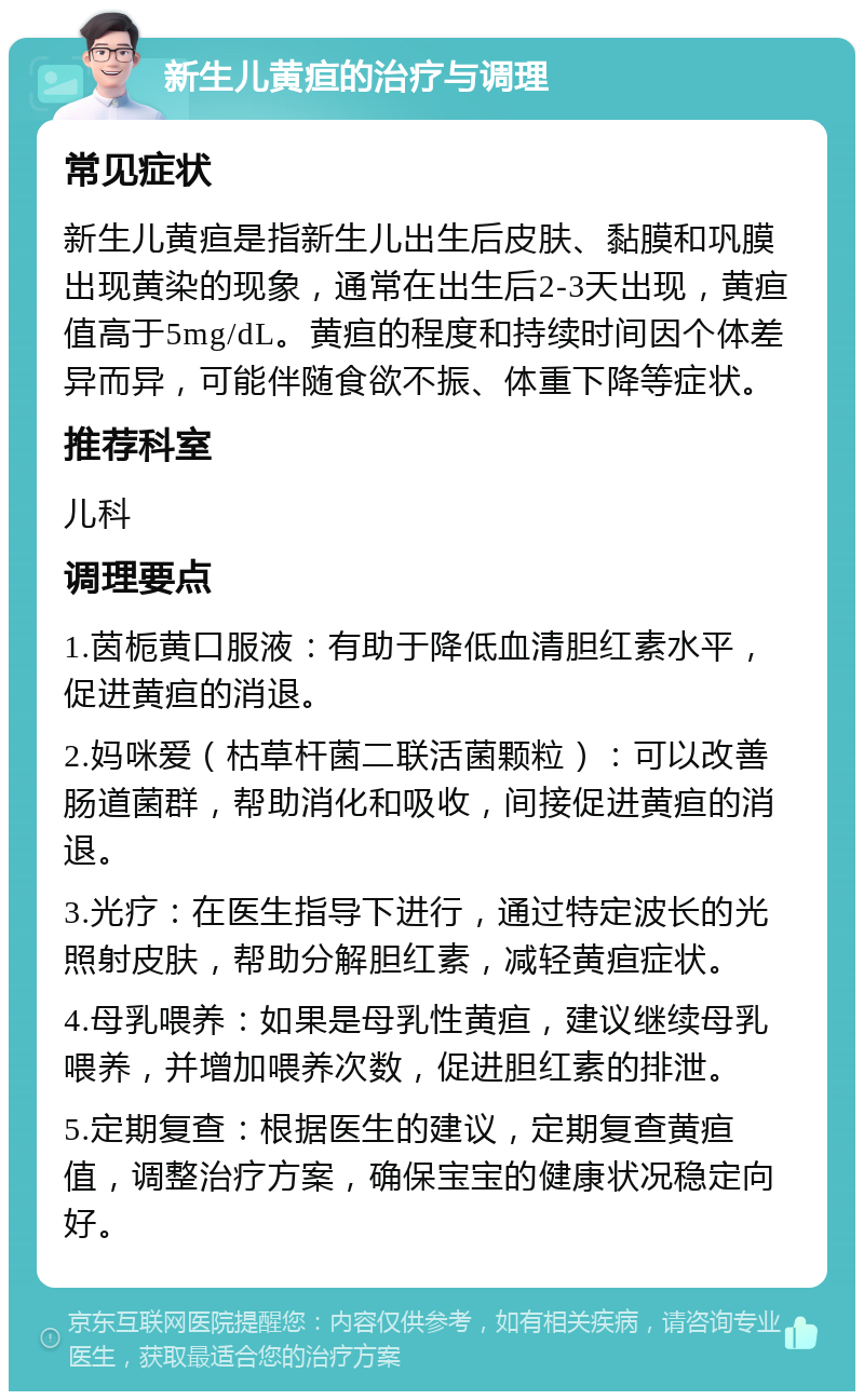 新生儿黄疸的治疗与调理 常见症状 新生儿黄疸是指新生儿出生后皮肤、黏膜和巩膜出现黄染的现象，通常在出生后2-3天出现，黄疸值高于5mg/dL。黄疸的程度和持续时间因个体差异而异，可能伴随食欲不振、体重下降等症状。 推荐科室 儿科 调理要点 1.茵栀黄口服液：有助于降低血清胆红素水平，促进黄疸的消退。 2.妈咪爱（枯草杆菌二联活菌颗粒）：可以改善肠道菌群，帮助消化和吸收，间接促进黄疸的消退。 3.光疗：在医生指导下进行，通过特定波长的光照射皮肤，帮助分解胆红素，减轻黄疸症状。 4.母乳喂养：如果是母乳性黄疸，建议继续母乳喂养，并增加喂养次数，促进胆红素的排泄。 5.定期复查：根据医生的建议，定期复查黄疸值，调整治疗方案，确保宝宝的健康状况稳定向好。