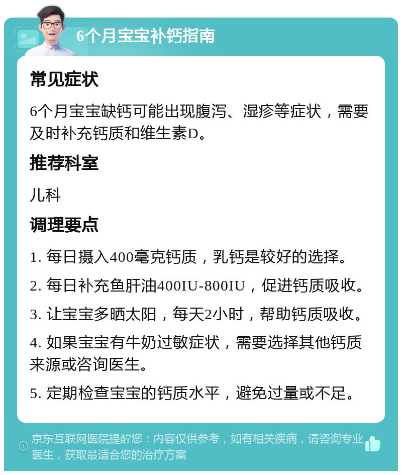 6个月宝宝补钙指南 常见症状 6个月宝宝缺钙可能出现腹泻、湿疹等症状，需要及时补充钙质和维生素D。 推荐科室 儿科 调理要点 1. 每日摄入400毫克钙质，乳钙是较好的选择。 2. 每日补充鱼肝油400IU-800IU，促进钙质吸收。 3. 让宝宝多晒太阳，每天2小时，帮助钙质吸收。 4. 如果宝宝有牛奶过敏症状，需要选择其他钙质来源或咨询医生。 5. 定期检查宝宝的钙质水平，避免过量或不足。