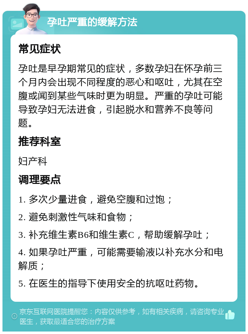 孕吐严重的缓解方法 常见症状 孕吐是早孕期常见的症状，多数孕妇在怀孕前三个月内会出现不同程度的恶心和呕吐，尤其在空腹或闻到某些气味时更为明显。严重的孕吐可能导致孕妇无法进食，引起脱水和营养不良等问题。 推荐科室 妇产科 调理要点 1. 多次少量进食，避免空腹和过饱； 2. 避免刺激性气味和食物； 3. 补充维生素B6和维生素C，帮助缓解孕吐； 4. 如果孕吐严重，可能需要输液以补充水分和电解质； 5. 在医生的指导下使用安全的抗呕吐药物。