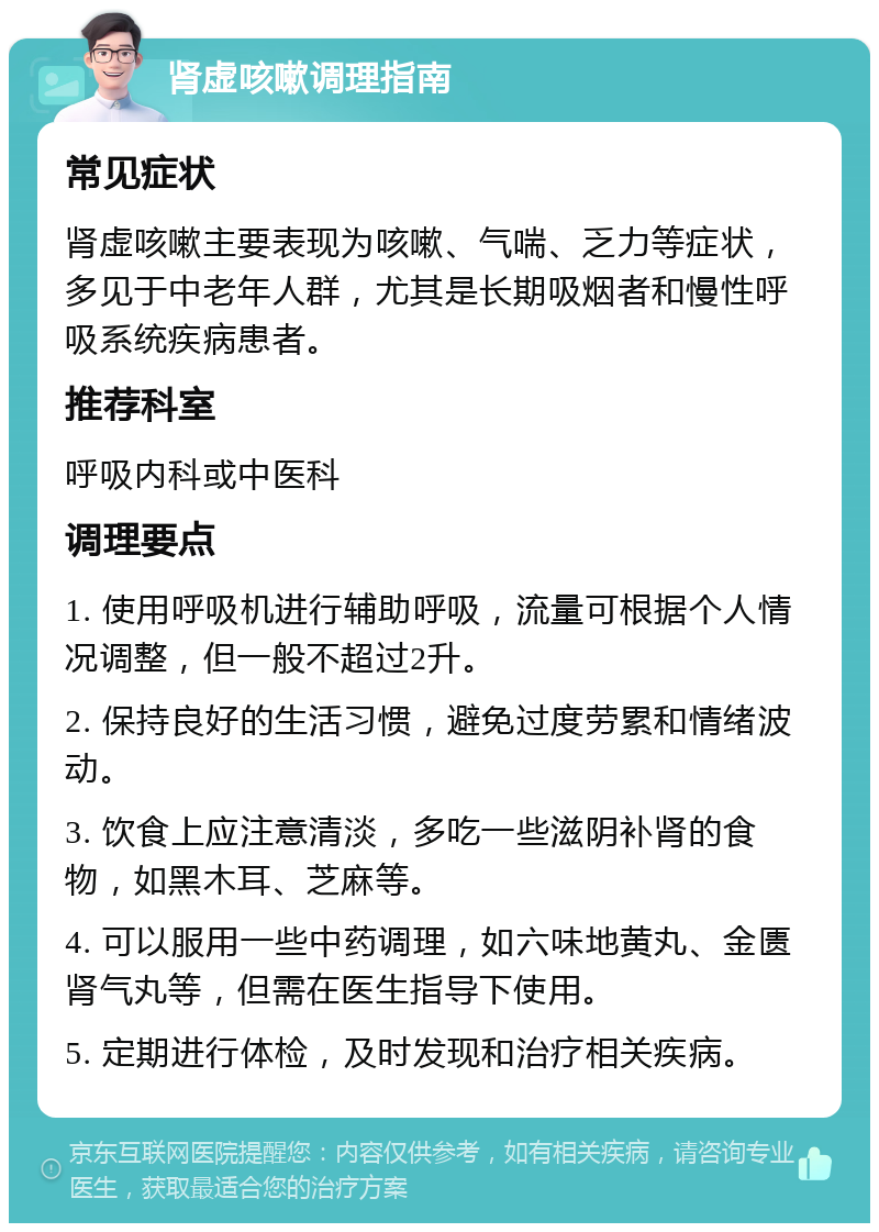 肾虚咳嗽调理指南 常见症状 肾虚咳嗽主要表现为咳嗽、气喘、乏力等症状，多见于中老年人群，尤其是长期吸烟者和慢性呼吸系统疾病患者。 推荐科室 呼吸内科或中医科 调理要点 1. 使用呼吸机进行辅助呼吸，流量可根据个人情况调整，但一般不超过2升。 2. 保持良好的生活习惯，避免过度劳累和情绪波动。 3. 饮食上应注意清淡，多吃一些滋阴补肾的食物，如黑木耳、芝麻等。 4. 可以服用一些中药调理，如六味地黄丸、金匮肾气丸等，但需在医生指导下使用。 5. 定期进行体检，及时发现和治疗相关疾病。