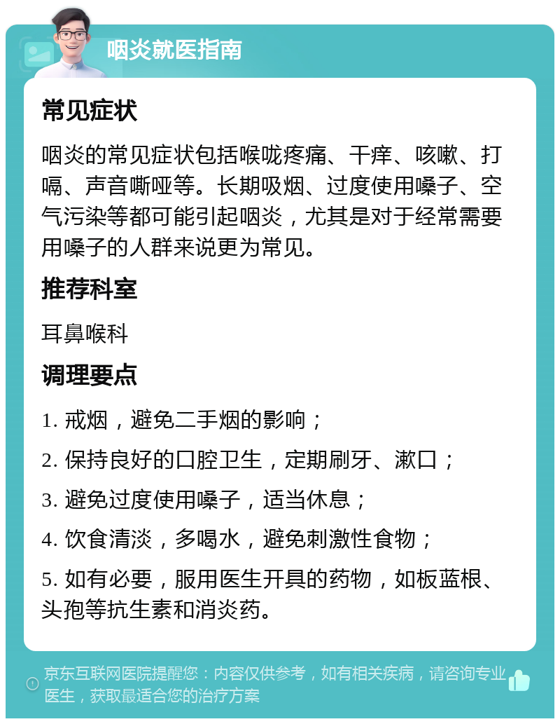 咽炎就医指南 常见症状 咽炎的常见症状包括喉咙疼痛、干痒、咳嗽、打嗝、声音嘶哑等。长期吸烟、过度使用嗓子、空气污染等都可能引起咽炎，尤其是对于经常需要用嗓子的人群来说更为常见。 推荐科室 耳鼻喉科 调理要点 1. 戒烟，避免二手烟的影响； 2. 保持良好的口腔卫生，定期刷牙、漱口； 3. 避免过度使用嗓子，适当休息； 4. 饮食清淡，多喝水，避免刺激性食物； 5. 如有必要，服用医生开具的药物，如板蓝根、头孢等抗生素和消炎药。