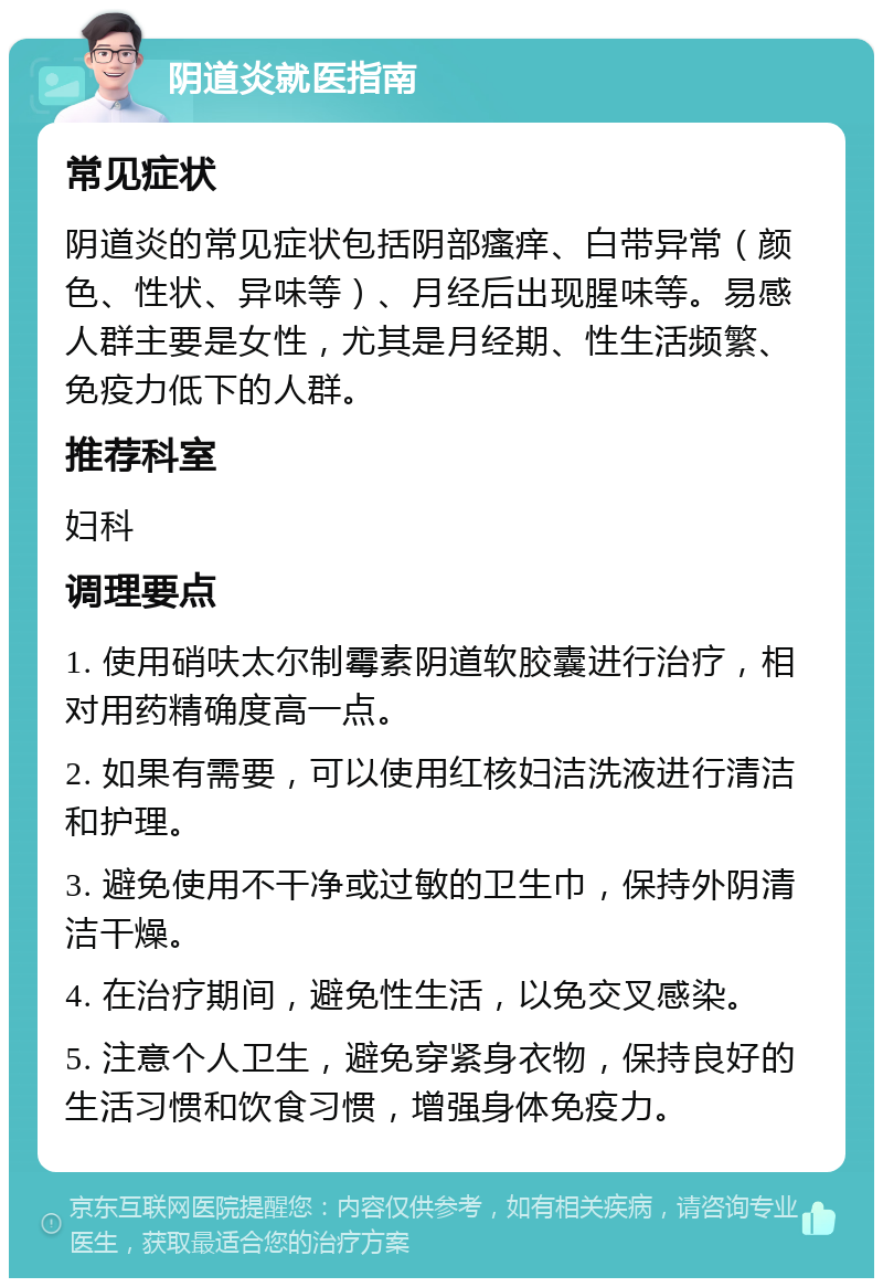 阴道炎就医指南 常见症状 阴道炎的常见症状包括阴部瘙痒、白带异常（颜色、性状、异味等）、月经后出现腥味等。易感人群主要是女性，尤其是月经期、性生活频繁、免疫力低下的人群。 推荐科室 妇科 调理要点 1. 使用硝呋太尔制霉素阴道软胶囊进行治疗，相对用药精确度高一点。 2. 如果有需要，可以使用红核妇洁洗液进行清洁和护理。 3. 避免使用不干净或过敏的卫生巾，保持外阴清洁干燥。 4. 在治疗期间，避免性生活，以免交叉感染。 5. 注意个人卫生，避免穿紧身衣物，保持良好的生活习惯和饮食习惯，增强身体免疫力。