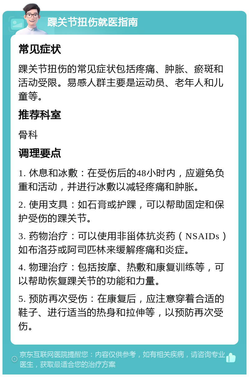 踝关节扭伤就医指南 常见症状 踝关节扭伤的常见症状包括疼痛、肿胀、瘀斑和活动受限。易感人群主要是运动员、老年人和儿童等。 推荐科室 骨科 调理要点 1. 休息和冰敷：在受伤后的48小时内，应避免负重和活动，并进行冰敷以减轻疼痛和肿胀。 2. 使用支具：如石膏或护踝，可以帮助固定和保护受伤的踝关节。 3. 药物治疗：可以使用非甾体抗炎药（NSAIDs）如布洛芬或阿司匹林来缓解疼痛和炎症。 4. 物理治疗：包括按摩、热敷和康复训练等，可以帮助恢复踝关节的功能和力量。 5. 预防再次受伤：在康复后，应注意穿着合适的鞋子、进行适当的热身和拉伸等，以预防再次受伤。