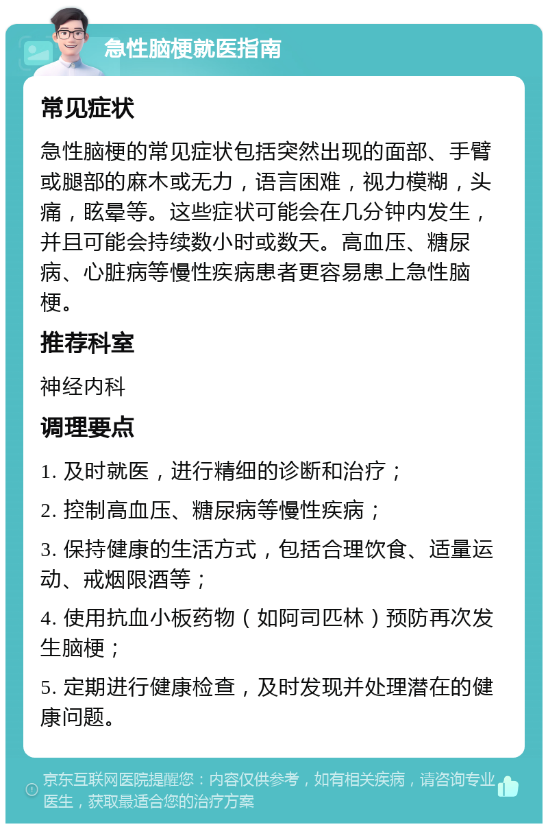 急性脑梗就医指南 常见症状 急性脑梗的常见症状包括突然出现的面部、手臂或腿部的麻木或无力，语言困难，视力模糊，头痛，眩晕等。这些症状可能会在几分钟内发生，并且可能会持续数小时或数天。高血压、糖尿病、心脏病等慢性疾病患者更容易患上急性脑梗。 推荐科室 神经内科 调理要点 1. 及时就医，进行精细的诊断和治疗； 2. 控制高血压、糖尿病等慢性疾病； 3. 保持健康的生活方式，包括合理饮食、适量运动、戒烟限酒等； 4. 使用抗血小板药物（如阿司匹林）预防再次发生脑梗； 5. 定期进行健康检查，及时发现并处理潜在的健康问题。