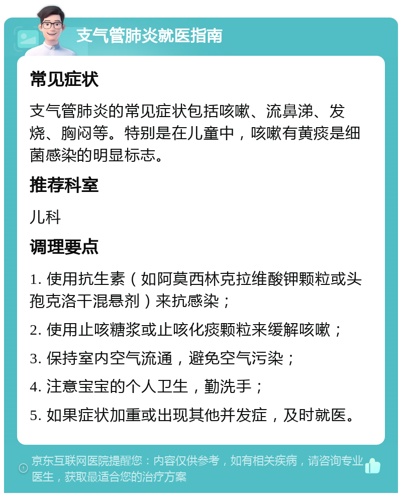 支气管肺炎就医指南 常见症状 支气管肺炎的常见症状包括咳嗽、流鼻涕、发烧、胸闷等。特别是在儿童中，咳嗽有黄痰是细菌感染的明显标志。 推荐科室 儿科 调理要点 1. 使用抗生素（如阿莫西林克拉维酸钾颗粒或头孢克洛干混悬剂）来抗感染； 2. 使用止咳糖浆或止咳化痰颗粒来缓解咳嗽； 3. 保持室内空气流通，避免空气污染； 4. 注意宝宝的个人卫生，勤洗手； 5. 如果症状加重或出现其他并发症，及时就医。