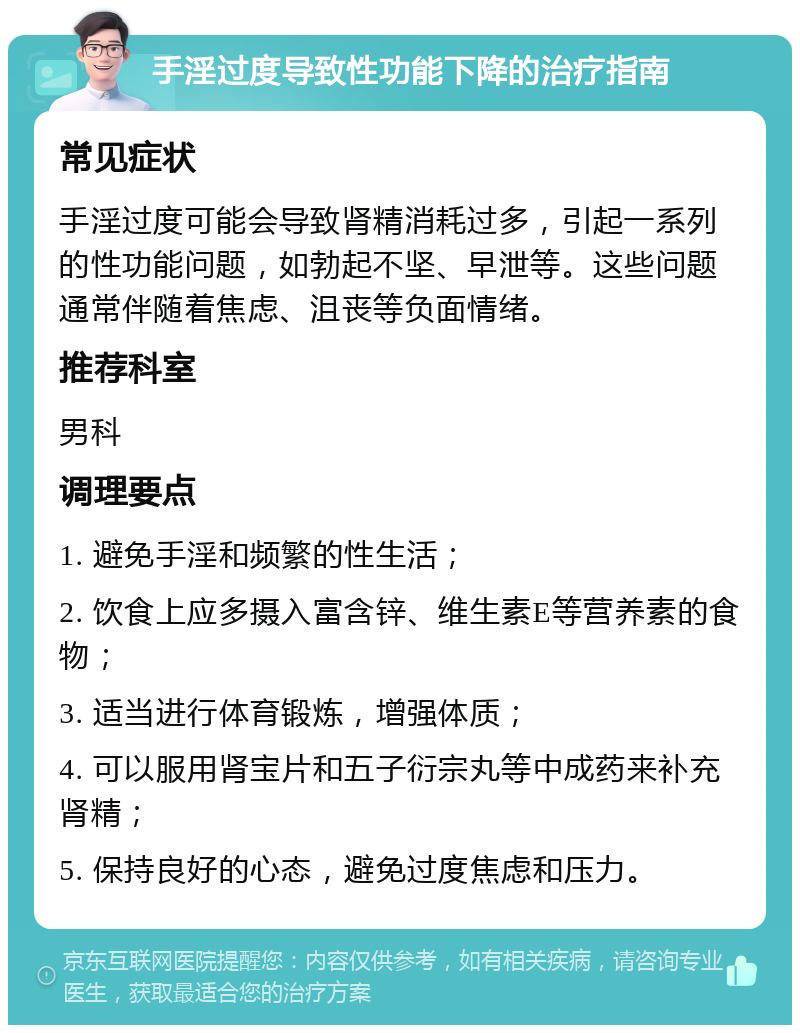 手淫过度导致性功能下降的治疗指南 常见症状 手淫过度可能会导致肾精消耗过多，引起一系列的性功能问题，如勃起不坚、早泄等。这些问题通常伴随着焦虑、沮丧等负面情绪。 推荐科室 男科 调理要点 1. 避免手淫和频繁的性生活； 2. 饮食上应多摄入富含锌、维生素E等营养素的食物； 3. 适当进行体育锻炼，增强体质； 4. 可以服用肾宝片和五子衍宗丸等中成药来补充肾精； 5. 保持良好的心态，避免过度焦虑和压力。