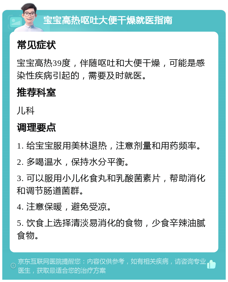 宝宝高热呕吐大便干燥就医指南 常见症状 宝宝高热39度，伴随呕吐和大便干燥，可能是感染性疾病引起的，需要及时就医。 推荐科室 儿科 调理要点 1. 给宝宝服用美林退热，注意剂量和用药频率。 2. 多喝温水，保持水分平衡。 3. 可以服用小儿化食丸和乳酸菌素片，帮助消化和调节肠道菌群。 4. 注意保暖，避免受凉。 5. 饮食上选择清淡易消化的食物，少食辛辣油腻食物。