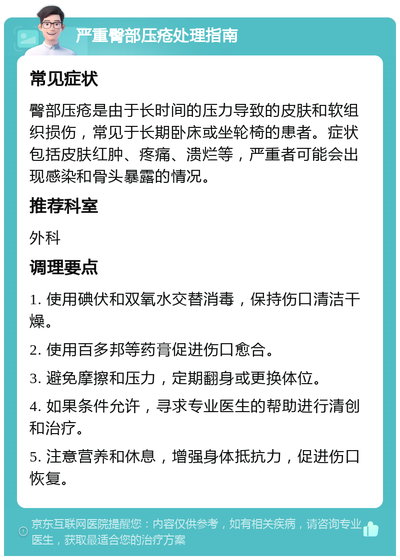 严重臀部压疮处理指南 常见症状 臀部压疮是由于长时间的压力导致的皮肤和软组织损伤，常见于长期卧床或坐轮椅的患者。症状包括皮肤红肿、疼痛、溃烂等，严重者可能会出现感染和骨头暴露的情况。 推荐科室 外科 调理要点 1. 使用碘伏和双氧水交替消毒，保持伤口清洁干燥。 2. 使用百多邦等药膏促进伤口愈合。 3. 避免摩擦和压力，定期翻身或更换体位。 4. 如果条件允许，寻求专业医生的帮助进行清创和治疗。 5. 注意营养和休息，增强身体抵抗力，促进伤口恢复。