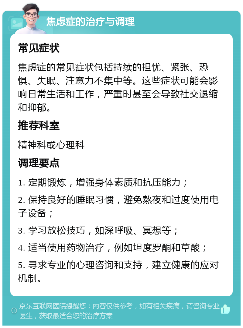 焦虑症的治疗与调理 常见症状 焦虑症的常见症状包括持续的担忧、紧张、恐惧、失眠、注意力不集中等。这些症状可能会影响日常生活和工作，严重时甚至会导致社交退缩和抑郁。 推荐科室 精神科或心理科 调理要点 1. 定期锻炼，增强身体素质和抗压能力； 2. 保持良好的睡眠习惯，避免熬夜和过度使用电子设备； 3. 学习放松技巧，如深呼吸、冥想等； 4. 适当使用药物治疗，例如坦度罗酮和草酸； 5. 寻求专业的心理咨询和支持，建立健康的应对机制。