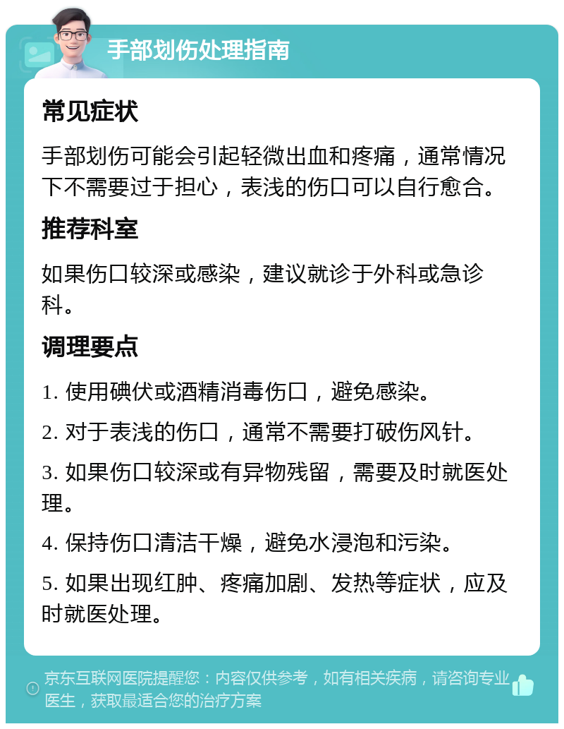 手部划伤处理指南 常见症状 手部划伤可能会引起轻微出血和疼痛，通常情况下不需要过于担心，表浅的伤口可以自行愈合。 推荐科室 如果伤口较深或感染，建议就诊于外科或急诊科。 调理要点 1. 使用碘伏或酒精消毒伤口，避免感染。 2. 对于表浅的伤口，通常不需要打破伤风针。 3. 如果伤口较深或有异物残留，需要及时就医处理。 4. 保持伤口清洁干燥，避免水浸泡和污染。 5. 如果出现红肿、疼痛加剧、发热等症状，应及时就医处理。